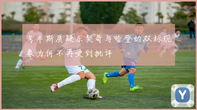 考辛斯质疑东契奇与哈登的双标现象为何不再受到批评