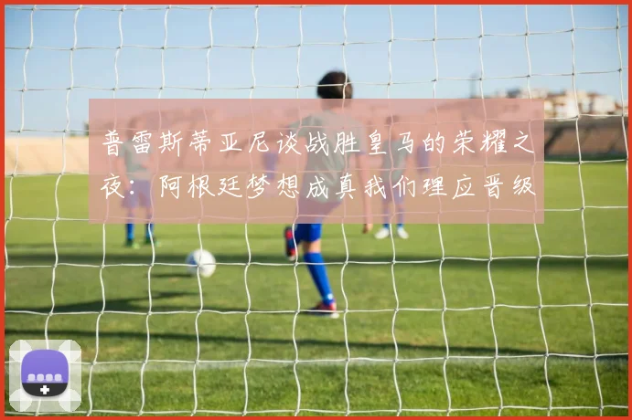 普雷斯蒂亚尼谈战胜皇马的荣耀之夜：阿根廷梦想成真我们理应晋级