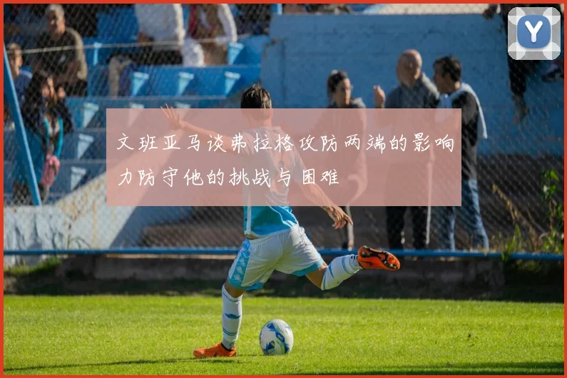 文班亚马谈弗拉格攻防两端的影响力防守他的挑战与困难