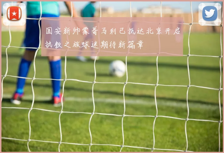 国安新帅蒙哥马利已抵达北京开启执教之旅球迷期待新篇章
