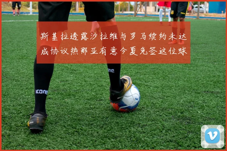 斯基拉透露沙拉维与罗马续约未达成协议热那亚有意今夏免签这位球员