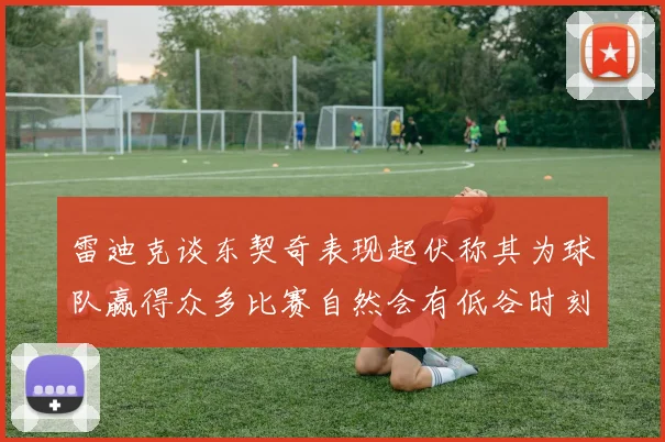 雷迪克谈东契奇表现起伏称其为球队赢得众多比赛自然会有低谷时刻
