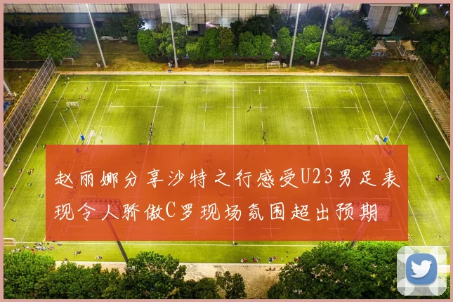 赵丽娜分享沙特之行感受U23男足表现令人骄傲C罗现场氛围超出预期